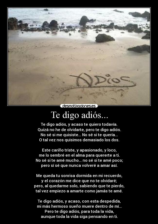 Te digo adiós... - Te digo adiós, y acaso te quiero todavía.
Quizá no he de olvidarte, pero te digo adiós.
No sé si me quisiste... No sé si te quería...
O tal vez nos quisimos demasiado los dos.
Este cariño triste, y apasionado, y loco,
me lo sembré en el alma para quererte a ti.
No sé si te amé mucho... no sé si te amé poco;
pero sí sé que nunca volveré a amar así.
Me queda tu sonrisa dormida en mi recuerdo,
y el corazón me dice que no te olvidaré;
pero, al quedarme solo, sabiendo que te pierdo,
tal vez empiezo a amarte como jamás te amé.
Te digo adiós, y acaso, con esta despedida,
mi más hermoso sueño muere dentro de mí...
Pero te digo adiós, para toda la vida,
aunque toda la vida siga pensando en ti.