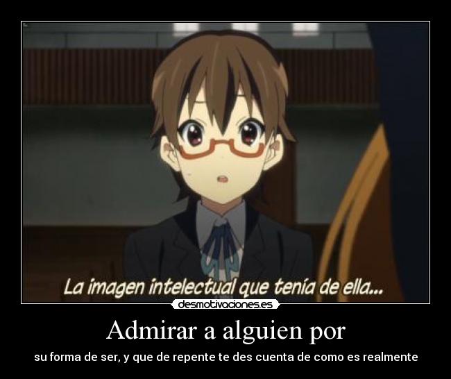 Admirar a alguien por - su forma de ser, y que de repente te des cuenta de como es realmente