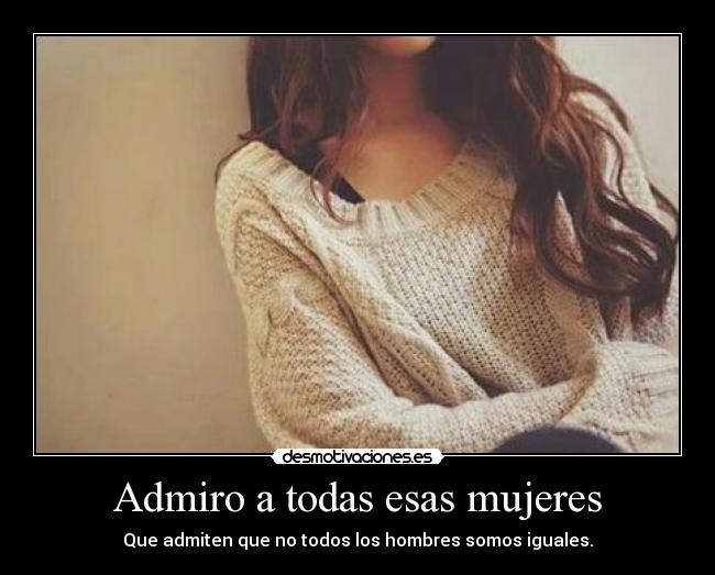 Admiro a todas esas mujeres - Que admiten que no todos los hombres somos iguales.