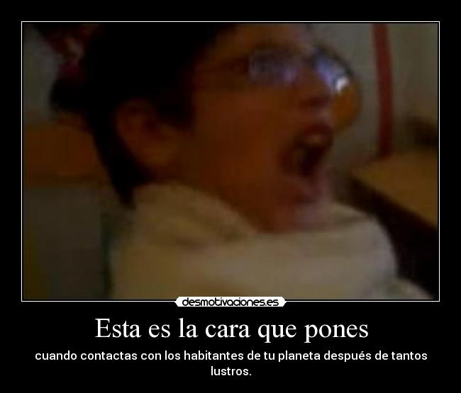 Esta es la cara que pones - cuando contactas con los habitantes de tu planeta después de tantos lustros.