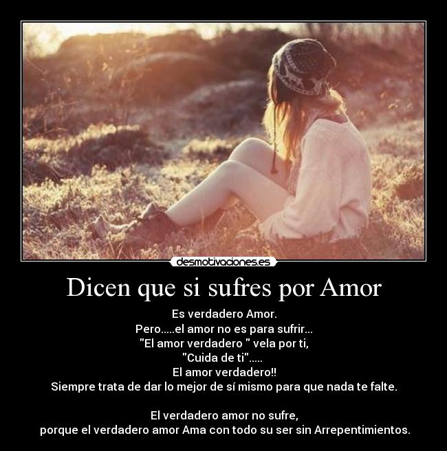 Dicen que si sufres por Amor - Es verdadero Amor.
Pero.....el amor no es para sufrir...
El amor verdadero vela por ti,
Cuida de ti.....
El amor verdadero!!
Siempre trata de dar lo mejor de sí mismo para que nada te falte.
El verdadero amor no sufre,
porque el verdadero amor Ama con todo su ser sin Arrepentimientos.