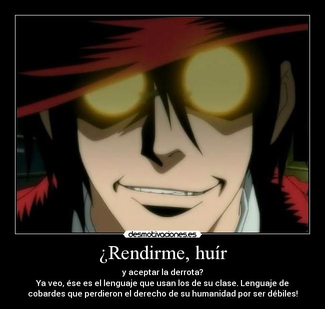 ¿Rendirme, huír - y aceptar la derrota?
Ya veo, ése es el lenguaje que usan los de su clase. Lenguaje de
cobardes que perdieron el derecho de su humanidad por ser débiles!