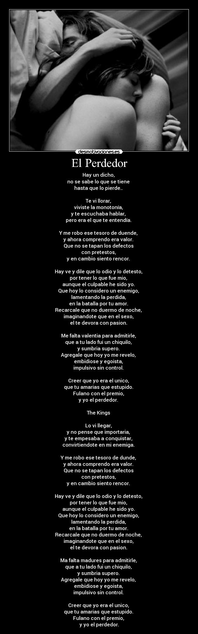 El Perdedor - Hay un dicho, 
no se sabe lo que se tiene 
hasta que lo pierde.. 

Te vi llorar, 
viviste la monotonía, 
y te escuchaba hablar, 
pero era el que te entendía. 

Y me robo ese tesoro de duende, 
y ahora comprendo era valor. 
Que no se tapan los defectos 
con pretestos, 
y en cambio siento rencor. 

Hay ve y dile que lo odio y lo detesto, 
por tener lo que fue mio, 
aunque el culpable he sido yo. 
Que hoy lo considero un enemigo, 
lamentando la perdida, 
en la batalla por tu amor. 
Recarcale que no duermo de noche, 
imaginandote que en el sexo, 
el te devora con pasion. 

Me falta valentia para admitirle, 
que a tu lado fui un chiquilo, 
y sumbria supero. 
Agregale que hoy yo me revelo, 
embidiose y egoista, 
impulsivo sin control. 

Creer que yo era el unico, 
que tu amarias que estupido. 
Fulano con el premio, 
y yo el perdedor. 

The Kings 

Lo vi llegar, 
y no pense que importaria, 
y te empesaba a conquistar, 
convirtiendote en mi enemiga. 

Y me robo ese tesoro de dunde, 
y ahora comprendo era valor. 
Que no se tapan los defectos 
con pretestos, 
y en cambio siento rencor. 

Hay ve y dile que lo odio y lo detesto, 
por tener lo que fue mio, 
aunque el culpable he sido yo. 
Que hoy lo considero un enemigo, 
lamentando la perdida, 
en la batalla por tu amor. 
Recarcale que no duermo de noche, 
imaginandote que en el sexo, 
el te devora con pasion. 

Ma falta madures para admitirle, 
que a tu lado fui un chiquilo, 
y sumbria supero. 
Agregale que hoy yo me revelo, 
embidiose y egoista, 
impulsivo sin control. 

Creer que yo era el unico, 
que tu amarias que estupido. 
Fulano con el premio, 
y yo el perdedor.