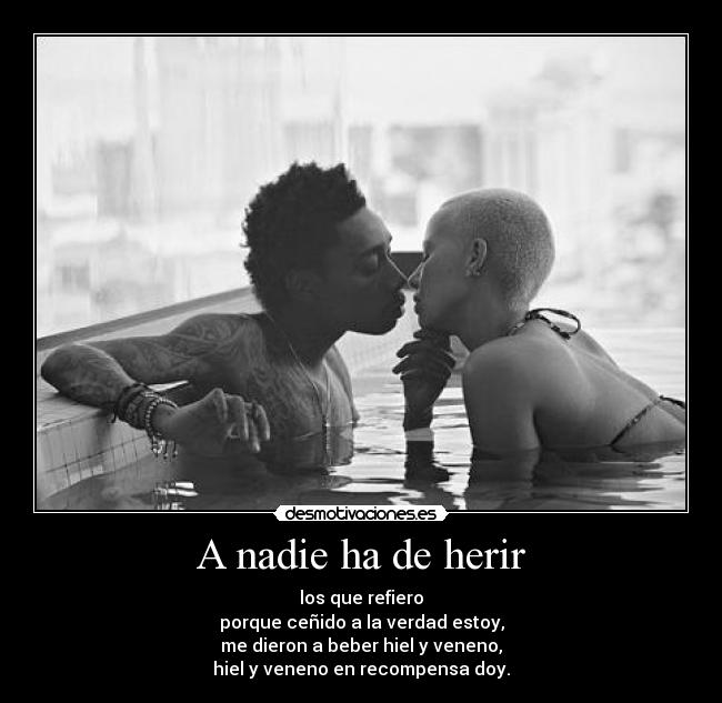 A nadie ha de herir - los que refiero
porque ceñido a la verdad estoy,
me dieron a beber hiel y veneno,
hiel y veneno en recompensa doy.