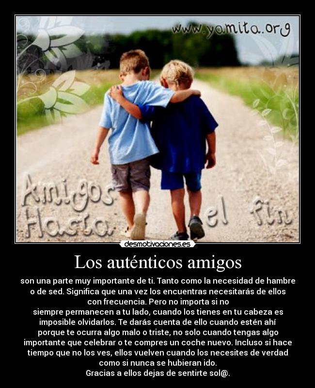 Los auténticos amigos - son una parte muy importante de ti. Tanto como la necesidad de hambre
o de sed. Significa que una vez los encuentras necesitarás de ellos
con frecuencia. Pero no importa si no
siempre permanecen a tu lado, cuando los tienes en tu cabeza es
imposible olvidarlos. Te darás cuenta de ello cuando estén ahí
porque te ocurra algo malo o triste, no solo cuando tengas algo
importante que celebrar o te compres un coche nuevo. Incluso si hace
tiempo que no los ves, ellos vuelven cuando los necesites de verdad
como si nunca se hubieran ido.
Gracias a ellos dejas de sentirte sol@.