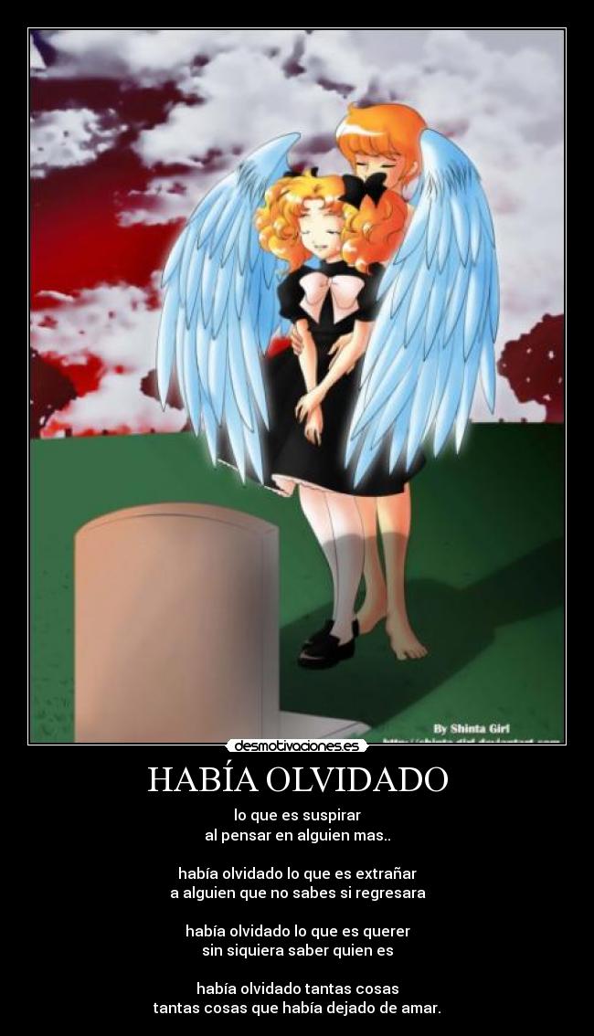 HABÍA OLVIDADO - lo que es suspirar
al pensar en alguien mas..
había olvidado lo que es extrañar
a alguien que no sabes si regresara
había olvidado lo que es querer
sin siquiera saber quien es
había olvidado tantas cosas
tantas cosas que había dejado de amar.
