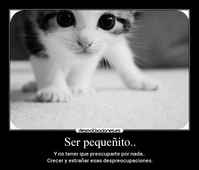 Ser pequeñito.. - Y no tener que preocuparte por nada..
Crecer y extrañar esas despreocupaciones.