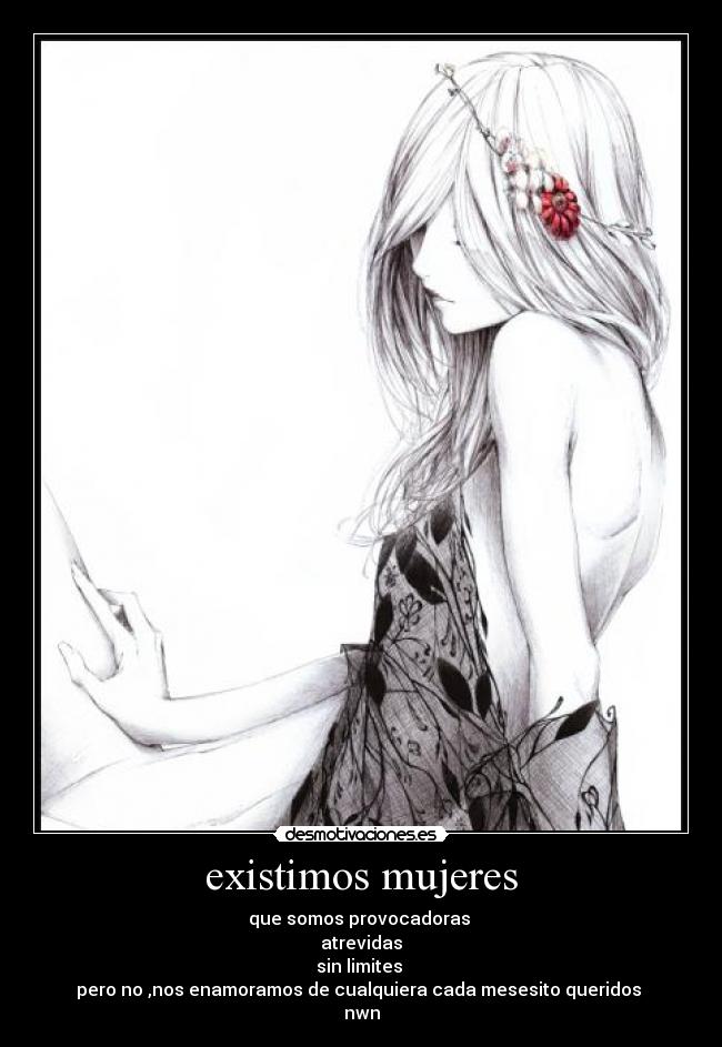 existimos mujeres - que somos provocadoras
atrevidas
sin limites
pero no ,nos enamoramos de cualquiera cada mesesito queridos
nwn