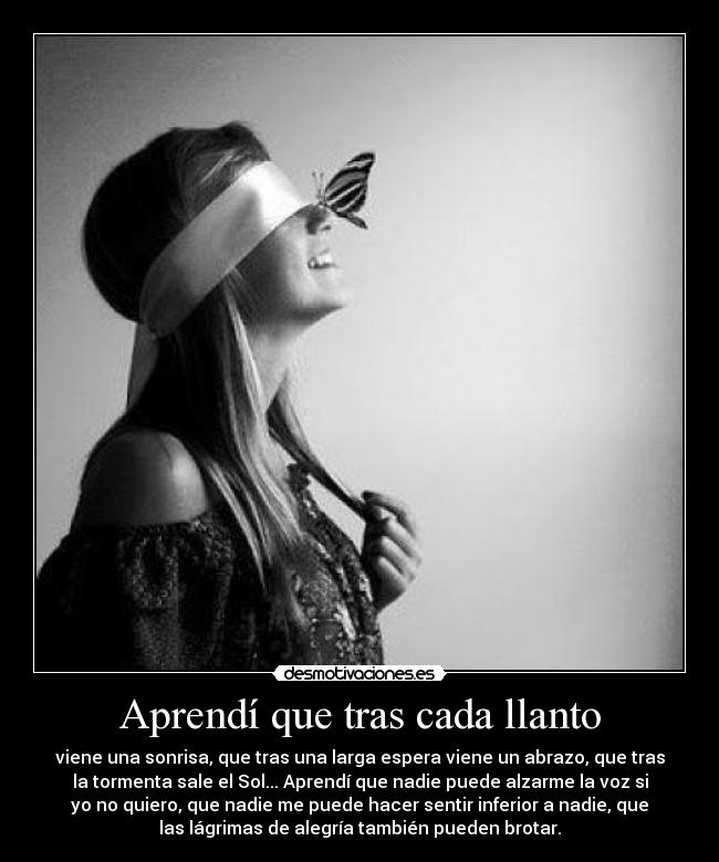 Aprendí que tras cada llanto - viene una sonrisa, que tras una larga espera viene un abrazo, que tras
la tormenta sale el Sol... Aprendí que nadie puede alzarme la voz si
yo no quiero, que nadie me puede hacer sentir inferior a nadie, que
las lágrimas de alegría también pueden brotar.