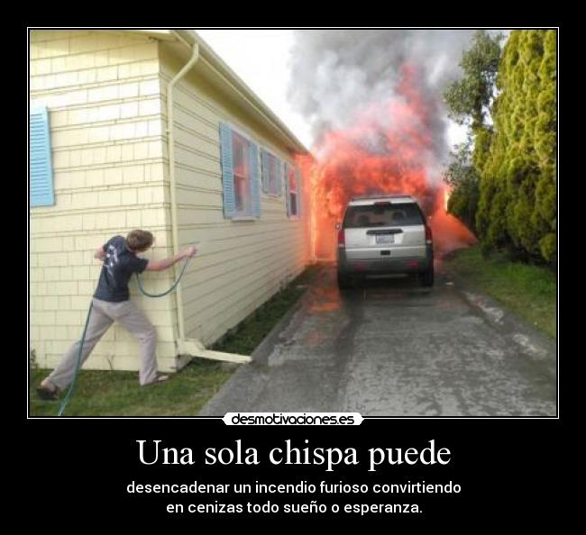 Una sola chispa puede - desencadenar un incendio furioso convirtiendo
en cenizas todo sueño o esperanza.