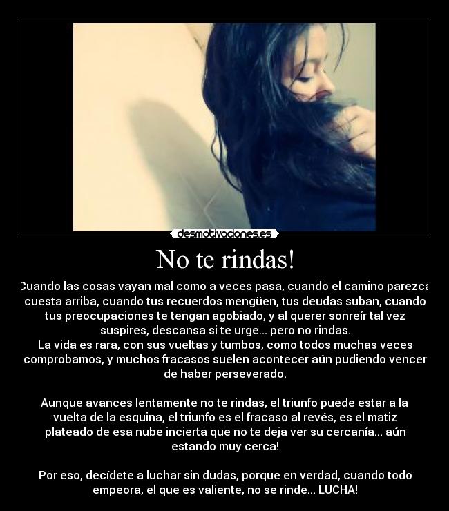 No te rindas! - Cuando las cosas vayan mal como a veces pasa, cuando el camino parezca
cuesta arriba, cuando tus recuerdos mengüen, tus deudas suban, cuando
tus preocupaciones te tengan agobiado, y al querer sonreír tal vez
suspires, descansa si te urge... pero no rindas.
La vida es rara, con sus vueltas y tumbos, como todos muchas veces
comprobamos, y muchos fracasos suelen acontecer aún pudiendo vencer
de haber perseverado.
Aunque avances lentamente no te rindas, el triunfo puede estar a la
vuelta de la esquina, el triunfo es el fracaso al revés, es el matiz
plateado de esa nube incierta que no te deja ver su cercanía... aún
estando muy cerca!
Por eso, decídete a luchar sin dudas, porque en verdad, cuando todo
empeora, el que es valiente, no se rinde... LUCHA!