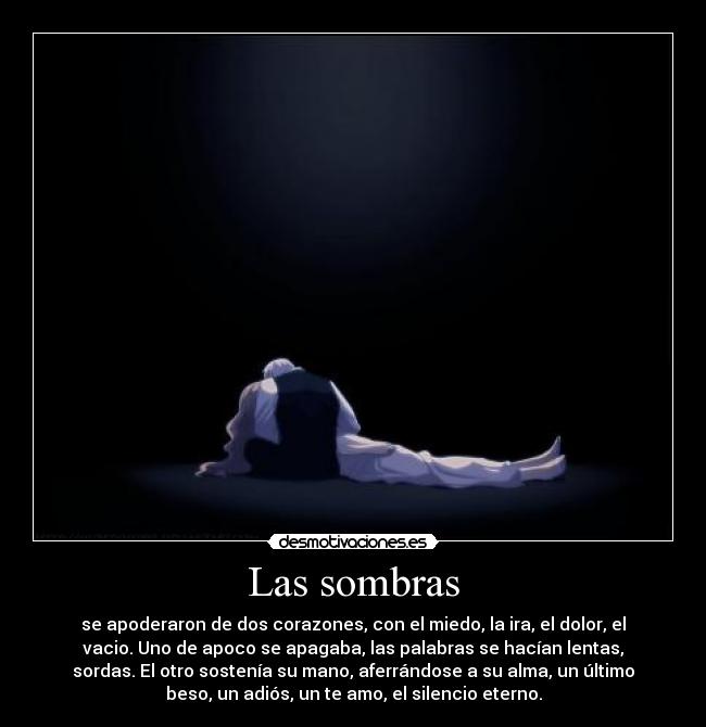 Las sombras - se apoderaron de dos corazones, con el miedo, la ira, el dolor, el
vacio. Uno de apoco se apagaba, las palabras se hacían lentas,
sordas. El otro sostenía su mano, aferrándose a su alma, un último
beso, un adiós, un te amo, el silencio eterno.