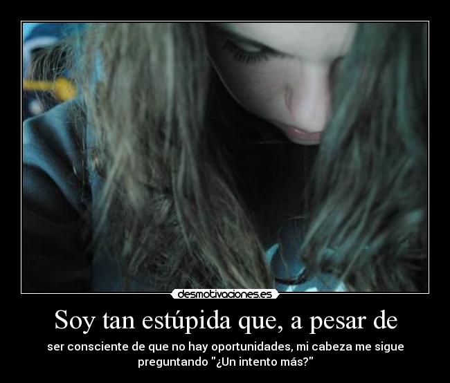 Soy tan estúpida que, a pesar de - ser consciente de que no hay oportunidades, mi cabeza me sigue
preguntando ¿Un intento más?