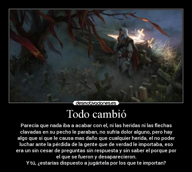 Todo cambió - Parecía que nada iba a acabar con el, ni las heridas ni las flechas
clavadas en su pecho le paraban, no sufría dolor alguno, pero hay
algo que si que le causa mas daño que cualquier herida, el no poder
luchar ante la pérdida de la gente que de verdad le importaba, eso
era un sin cesar de preguntas sin respuesta y sin saber el porque por
el que se fueron y desaparecieron.
Y tú, ¿estarías dispuesto a jugártela por los que te importan?