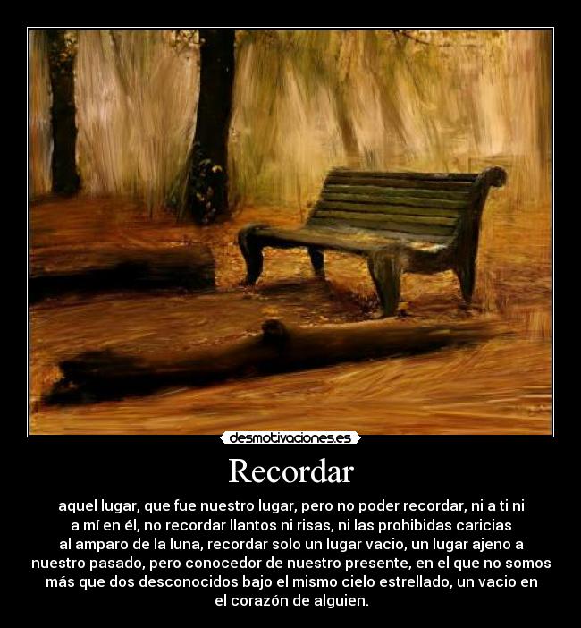 Recordar - aquel lugar, que fue nuestro lugar, pero no poder recordar, ni a ti ni
a mí en él, no recordar llantos ni risas, ni las prohibidas caricias
al amparo de la luna, recordar solo un lugar vacio, un lugar ajeno a
nuestro pasado, pero conocedor de nuestro presente, en el que no somos
más que dos desconocidos bajo el mismo cielo estrellado, un vacio en
el corazón de alguien.