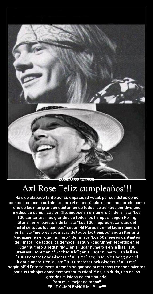Axl Rose Feliz cumpleaños!!! - Ha sido alabado tanto por su capacidad vocal, por sus dotes como
compositor, como su talento para el espectáculo, siendo nombrado como
uno de los mas grandes cantantes de todos los tiempos por diversos
medios de comunicación. Situandose en el número 64 de la lista Los
100 cantantes más grandes de todos los tiempos según Rolling
Stone;, en el puesto 3 de la lista Los 100 mejores vocalistas del
metal de todos los tiempos según Hit Parader; en el lugar numero 1
en la lista mejores vocalistas de todos los tiempos segun Kerrang
Magazine; en el lugar número 4 de la lista Los 50 mejores cantantes
del metal de todos los tiempos según Roadrunner Records; en el
lugar número 3 según NME; en el lugar número 4 en la lista 100
Greatest Frontmen of Rock Music ; en el lugar número 1 en la lista
100 Greatest Lead Singers of All Time según Music Radar; y en el
lugar número 1 en la lista 200 Greatest Rock Singers of All Time
según MSN Entertaiment. Además ha ganado numerosos reconocimientos
por sus trabajos como compositor musical. Y es, sin duda, uno de los
grandes músicos de este mundo.
Para mi el mejor de todos!!
FELIZ CUMPLEAÑOS Mr. Rose!!!!
