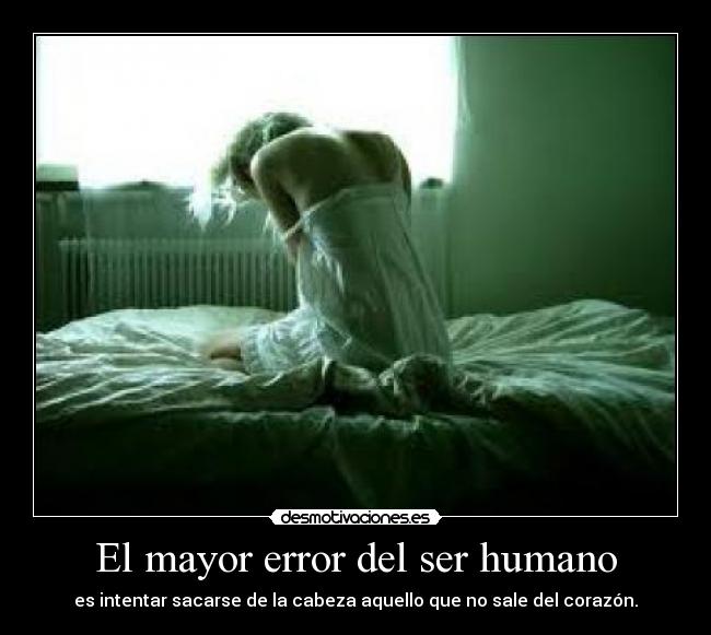 El mayor error del ser humano - es intentar sacarse de la cabeza aquello que no sale del corazón.