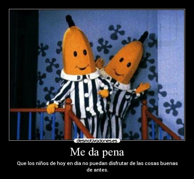 Me da pena - Que los niños de hoy en día no puedan disfrutar de las cosas buenas de antes.