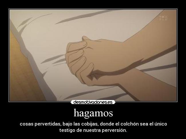 hagamos - cosas pervertidas, bajo las cobijas, donde el colchón sea el único
testigo de nuestra perversión.