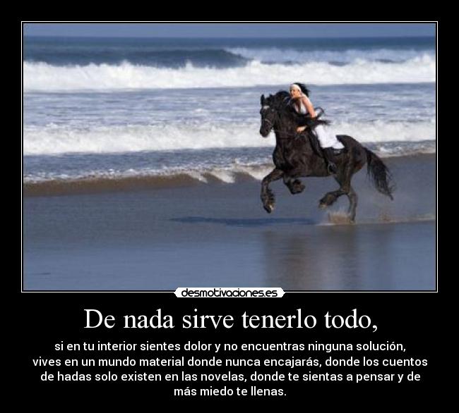 De nada sirve tenerlo todo, - si en tu interior sientes dolor y no encuentras ninguna solución,
vives en un mundo material donde nunca encajarás, donde los cuentos
de hadas solo existen en las novelas, donde te sientas a pensar y de
más miedo te llenas.