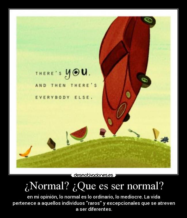 ¿Normal? ¿Que es ser normal? - en mi opinión, lo normal es lo ordinario, lo mediocre. La vida
pertenece a aquellos individuos raros y excepcionales que se atreven
a ser diferentes.