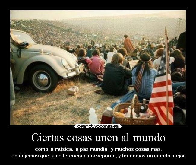Ciertas cosas unen al mundo - como la música, la paz mundial, y muchos cosas mas.
no dejemos que las diferencias nos separen, y formemos un mundo mejor