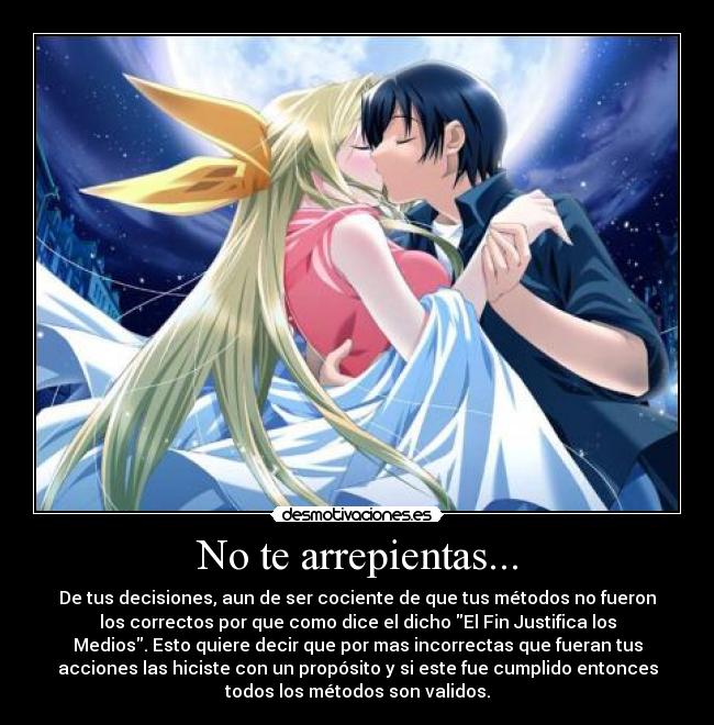 No te arrepientas... - De tus decisiones, aun de ser cociente de que tus métodos no fueron
los correctos por que como dice el dicho El Fin Justifica los
Medios. Esto quiere decir que por mas incorrectas que fueran tus
acciones las hiciste con un propósito y si este fue cumplido entonces
todos los métodos son validos.
