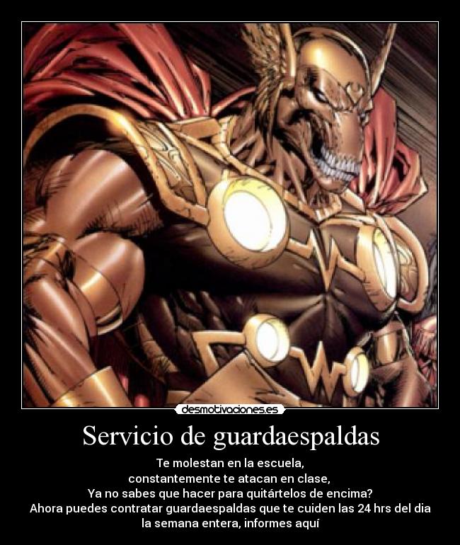 Servicio de guardaespaldas - Te molestan en la escuela,
constantemente te atacan en clase,
Ya no sabes que hacer para quitártelos de encima?
Ahora puedes contratar guardaespaldas que te cuiden las 24 hrs del dia
la semana entera, informes aquí