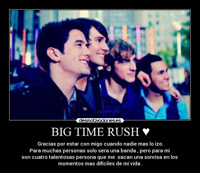 BIG TIME RUSH ♥ - Gracias por estar con migo cuando nadie mas lo izo.
Para muchas personas solo sera una banda , pero para mi 
son cuatro talentosas persona que me  sacan una sonrisa en los 
momentos mas difíciles de mi vida .