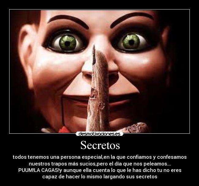 Secretos - todos tenemos una persona especial,en la que confiamos y confesamos
nuestros trapos más sucios,pero el día que nos peleamos...
PUUM!LA CAGAS!y aunque ella cuenta lo que le has dicho tu no eres
capaz de hacer lo mismo largando sus secretos