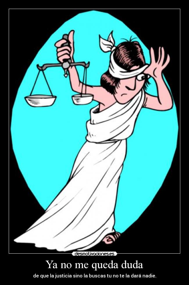 Ya no me queda duda - de que la justicia sino la buscas tu no te la dará nadie.