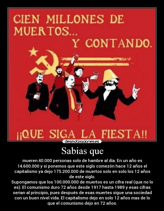 Sabias que - mueren 40.000 personas solo de hambre al día. En un año es
14.600.000 y si ponemos que este siglo comezón hace 12 años el
capitalismo ya dejo 175.200.000 de muertos solo en solo los 12 años
de este siglo.
Supongamos que los 100.000.000 de muertos es un cifra real (que no lo
es). El comunismo duro 72 años desde 1917 hasta 1989 y esas cifras
serian al principio, pues después de esas muertes sigue una sociedad
con un buen nivel vida. El capitalismo dejo en solo 12 años mas de lo
que el comunismo dejo en 72 años.