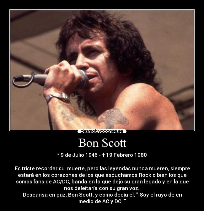 Bon Scott - * 9 de Julio 1946 - † 19 Febrero 1980
Es triste recordar su muerte, pero las leyendas nunca mueren, siempre
estará en los corazones de los que escuchamos Rock o bien los que
somos fans de AC/DC, banda en la que dejó su gran legado y en la que
nos deleitaría con su gran voz.
Descansa en paz, Bon Scott, y como decía el: Soy el rayo de en
medio de AC y DC.