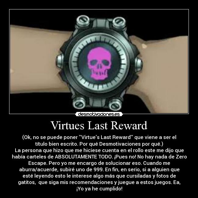 Virtues Last Reward - (Ok, no se puede poner Virtues Last Reward que viene a ser el
título bien escrito. Por qué Desmotivaciones por qué.)
La persona que hizo que me hiciese cuenta en el rollo este me dijo que
había carteles de ABSOLUTAMENTE TODO. ¡Pues no! No hay nada de Zero
Escape. Pero yo me encargo de solucionar eso. Cuando me
aburra/acuerde, subiré uno de 999. En fin, en serio, si a alguien que
esté leyendo esto le interese algo más que cursiladas y fotos de
gatitos, que siga mis recomendaciones y juegue a estos juegos. Ea,
¡Yo ya he cumplido!