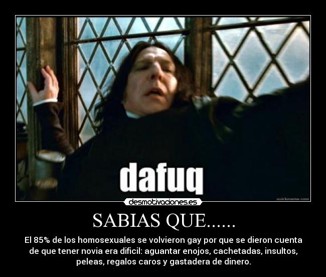 SABIAS QUE...... - El 85% de los homosexuales se volvieron gay por que se dieron cuenta
de que tener novia era dificil: aguantar enojos, cachetadas, insultos,
peleas, regalos caros y gastadera de dinero.