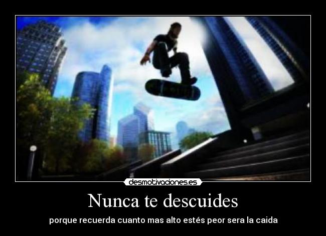 Nunca te descuides - porque recuerda cuanto mas alto estés peor sera la caida