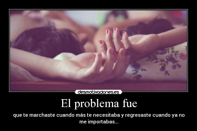 El problema fue - que te marchaste cuando más te necesitaba y regresaste cuando ya no
me importabas...