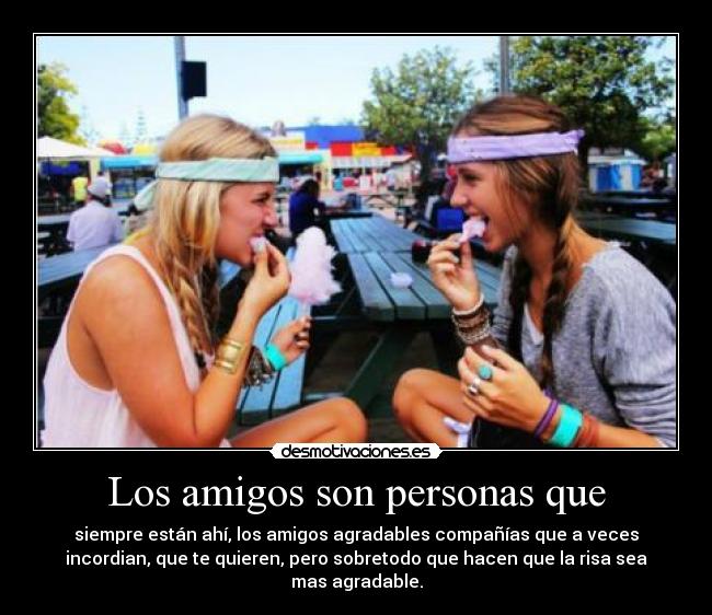 Los amigos son personas que - siempre están ahí, los amigos agradables compañías que a veces
incordian, que te quieren, pero sobretodo que hacen que la risa sea
mas agradable.