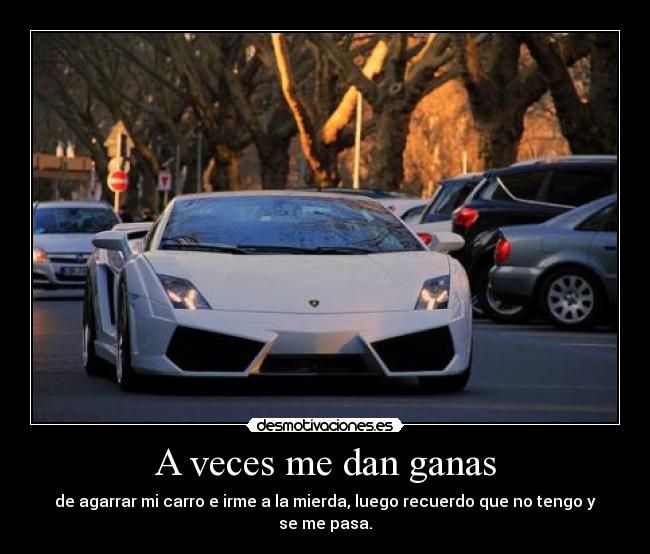 A veces me dan ganas - de agarrar mi carro e irme a la mierda, luego recuerdo que no tengo y se me pasa.