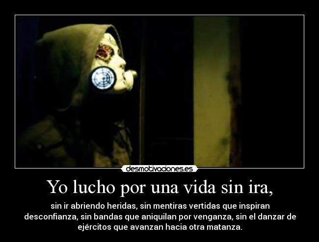 Yo lucho por una vida sin ira, - sin ir abriendo heridas, sin mentiras vertidas que inspiran
desconfianza, sin bandas que aniquilan por venganza, sin el danzar de
ejércitos que avanzan hacia otra matanza.