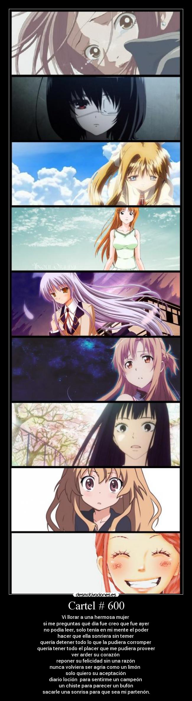 Cartel # 600 - Vi llorar a una hermosa mujer
si me preguntas qué día fue creo que fue ayer
no podía leer, solo tenía en mi mente el poder
hacer que ella sonriera sin temer
quería detener todo lo que la pudiera corromper
quería tener todo el placer que me pudiera proveer
ver arder su corazón
reponer su felicidad sin una razón
nunca volviera ser agria como un limón
solo quiero su aceptación
diario loción para sentirme un campeón
un chiste para parecer un bufón
sacarle una sonrisa para que sea mi partenón.