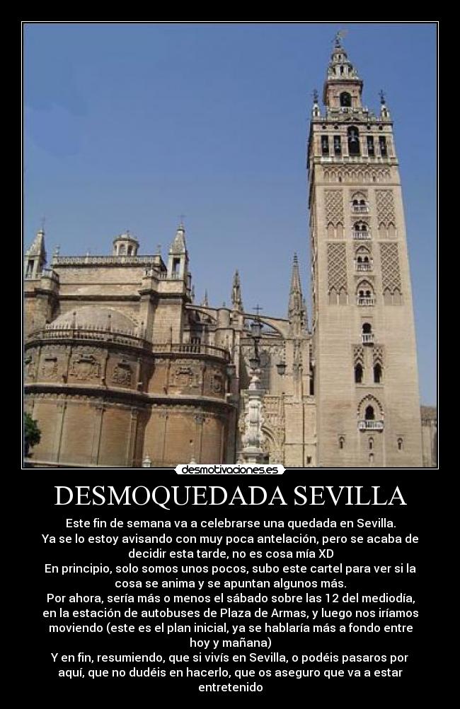 DESMOQUEDADA SEVILLA - Este fin de semana va a celebrarse una quedada en Sevilla.
Ya se lo estoy avisando con muy poca antelación, pero se acaba de
decidir esta tarde, no es cosa mía XD
En principio, solo somos unos pocos, subo este cartel para ver si la
cosa se anima y se apuntan algunos más.
Por ahora, sería más o menos el sábado sobre las 12 del mediodía,
en la estación de autobuses de Plaza de Armas, y luego nos iríamos
moviendo (este es el plan inicial, ya se hablaría más a fondo entre
hoy y mañana)
Y en fin, resumiendo, que si vivís en Sevilla, o podéis pasaros por
aquí, que no dudéis en hacerlo, que os aseguro que va a estar
entretenido