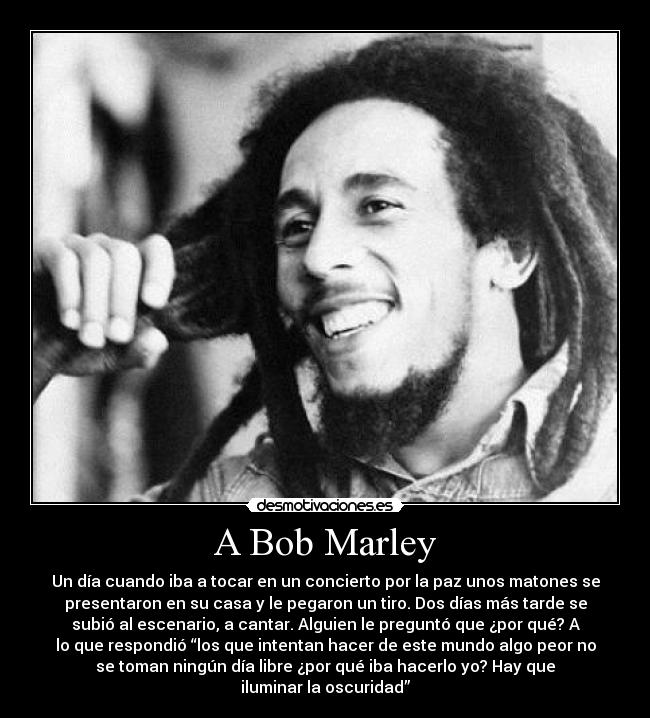 A Bob Marley - Un día cuando iba a tocar en un concierto por la paz unos matones se
presentaron en su casa y le pegaron un tiro. Dos días más tarde se
subió al escenario, a cantar. Alguien le preguntó que ¿por qué? A
lo que respondió “los que intentan hacer de este mundo algo peor no
se toman ningún día libre ¿por qué iba hacerlo yo? Hay que
iluminar la oscuridad”