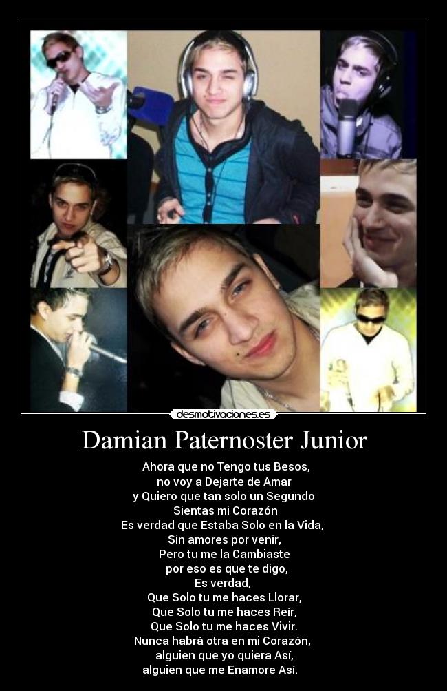 Damian Paternoster Junior - ♪♫ Ahora que no Tengo tus Besos,
no voy a Dejarte de Amar
y Quiero que tan solo un Segundo
Sientas mi Corazón
Es verdad que Estaba Solo en la Vida,
Sin amores por venir,
Pero tu me la Cambiaste
por eso es que te digo,
Es verdad,
Que Solo tu me haces Llorar,
Que Solo tu me haces Reír,
Que Solo tu me haces Vivir.
Nunca habrá otra en mi Corazón,
alguien que yo quiera Así,
alguien que me Enamore Así. ♪♫