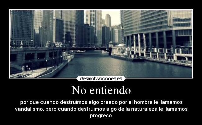 No entiendo - por que cuando destruimos algo creado por el hombre le llamamos
vandalismo, pero cuando destruimos algo de la naturaleza le llamamos
progreso.