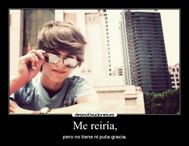 Me reiría, - pero no tiene ni puta gracia.