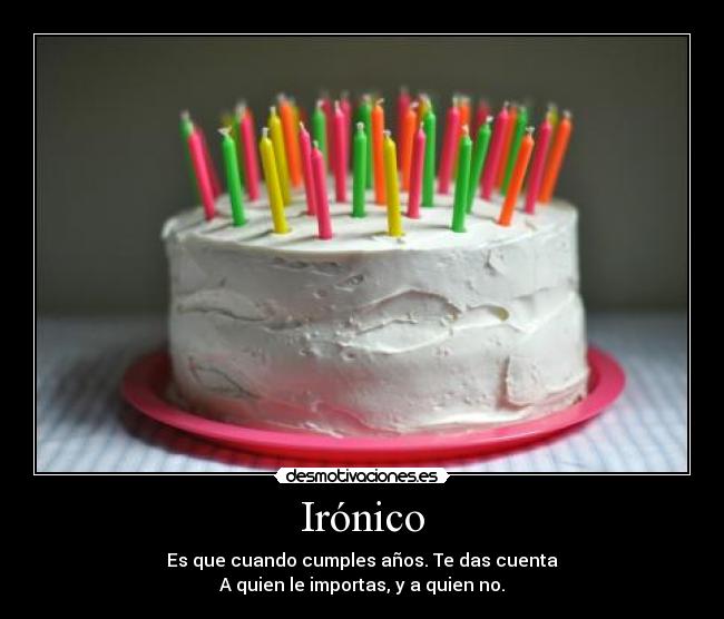 Irónico - Es que cuando cumples años. Te das cuenta
A quien le importas, y a quien no.