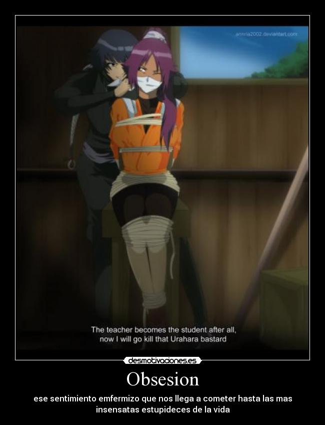 Obsesion - ese sentimiento emfermizo que nos llega a cometer hasta las mas
insensatas estupideces de la vida