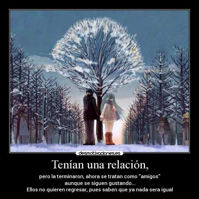 Tenían una relación, - pero la terminaron, ahora se tratan como amigos
aunque se siguen gustando...
Ellos no quieren regresar, pues saben que ya nada sera igual