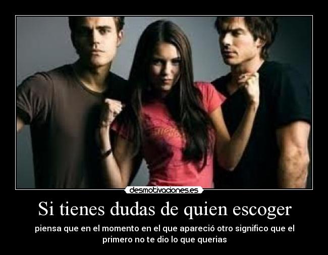 Si tienes dudas de quien escoger - piensa que en el momento en el que apareció otro significo que el
primero no te dio lo que querias